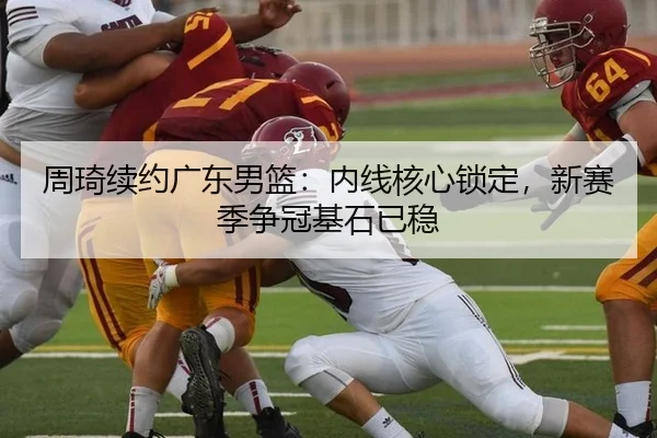 周琦续约广东男篮：内线核心锁定，新赛季争冠基石已稳