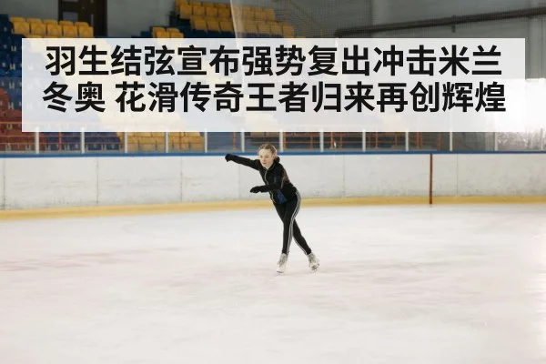羽生结弦宣布强势复出冲击米兰冬奥 花滑传奇王者归来再创辉煌