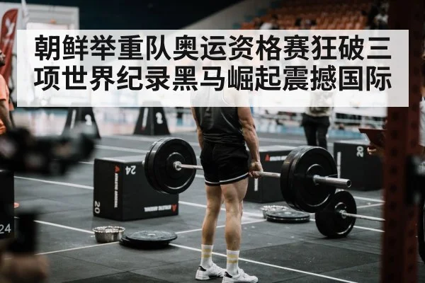 朝鲜举重队奥运资格赛狂破三项世界纪录黑马崛起震撼国际