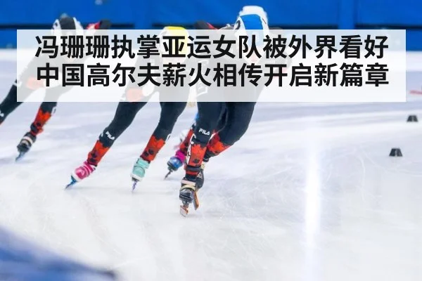 冯珊珊执掌亚运女队被外界看好 中国高尔夫薪火相传开启新篇章